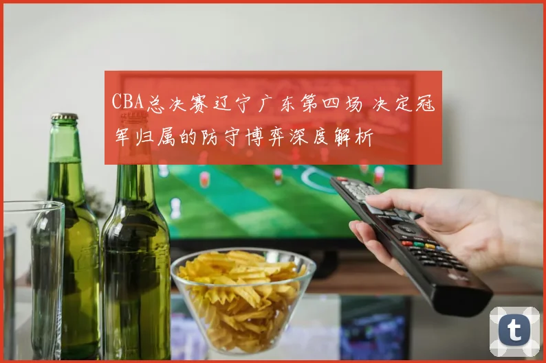 CBA总决赛辽宁广东第四场 决定冠军归属的防守博弈深度解析