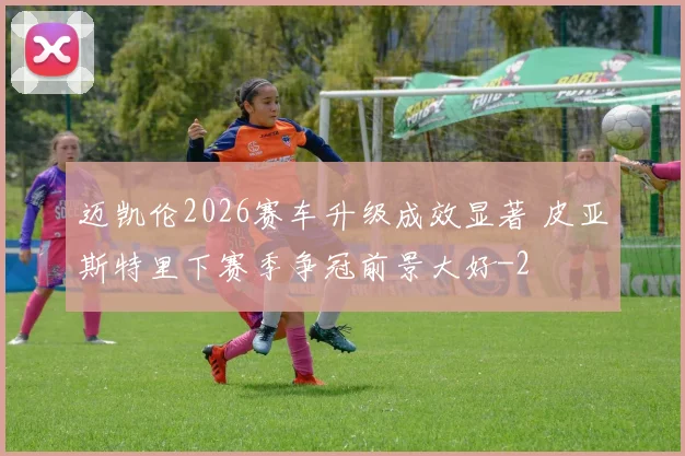 迈凯伦2026赛车升级成效显著 皮亚斯特里下赛季争冠前景大好