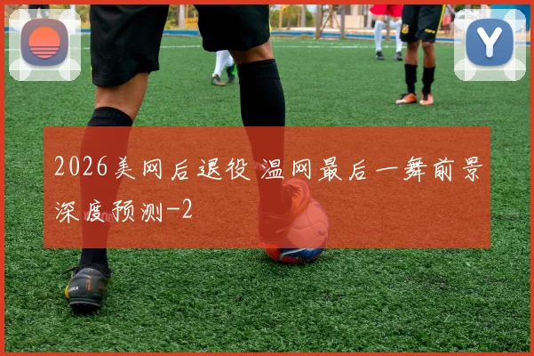 2026美网后退役 温网最后一舞前景深度预测