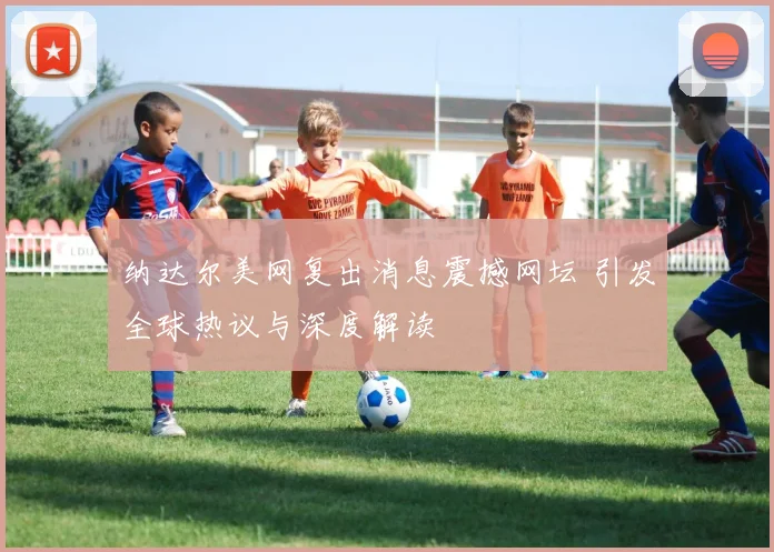 纳达尔美网复出消息震撼网坛 引发全球热议与深度解读