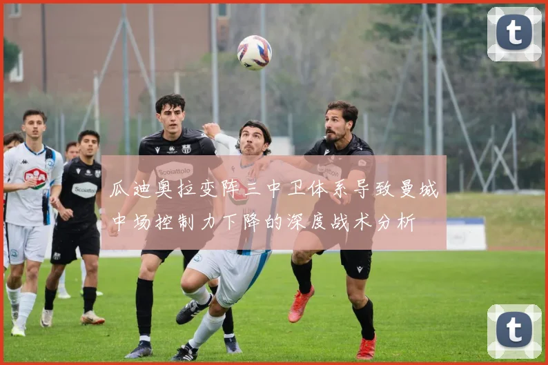 瓜迪奥拉变阵三中卫体系导致曼城中场控制力下降的深度战术分析