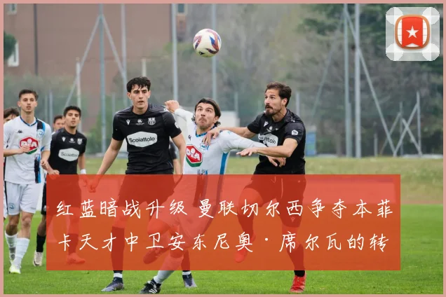 红蓝暗战升级 曼联切尔西争夺本菲卡天才中卫安东尼奥·席尔瓦的转会内幕与博弈全透视