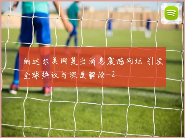 纳达尔美网复出消息震撼网坛 引发全球热议与深度解读