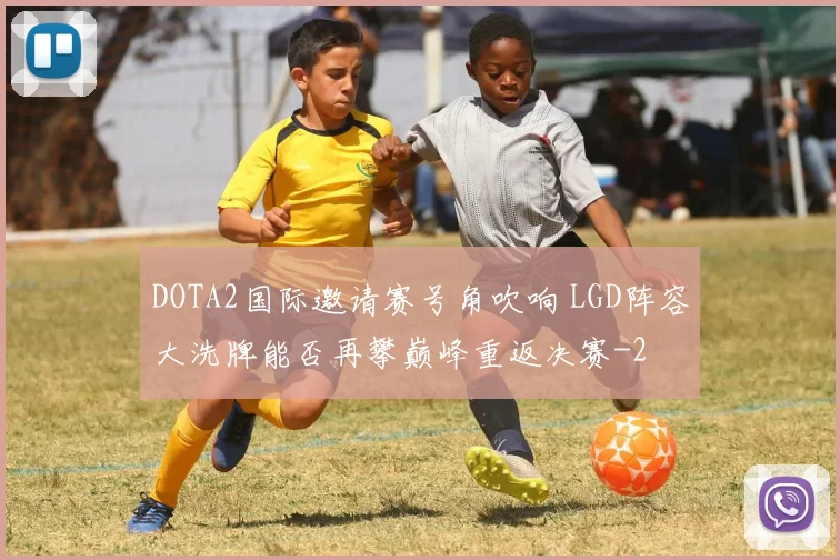 DOTA2国际邀请赛号角吹响 LGD阵容大洗牌能否再攀巅峰重返决赛