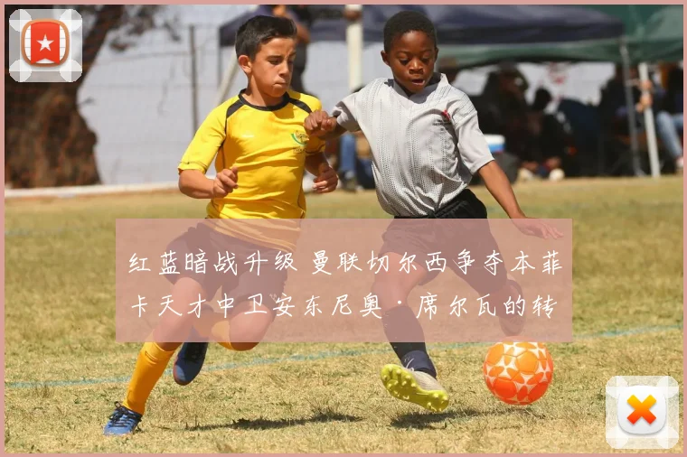 红蓝暗战升级 曼联切尔西争夺本菲卡天才中卫安东尼奥·席尔瓦的转会内幕与博弈全透视