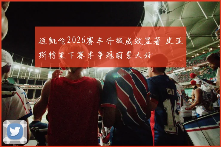 迈凯伦2026赛车升级成效显著 皮亚斯特里下赛季争冠前景大好