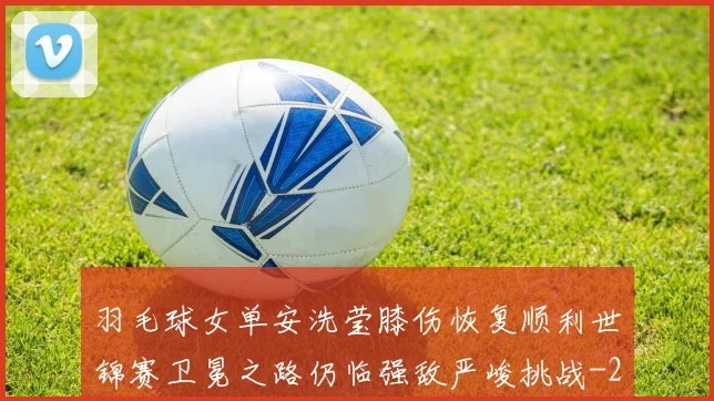 羽毛球女单安洗莹膝伤恢复顺利世锦赛卫冕之路仍临强敌严峻挑战