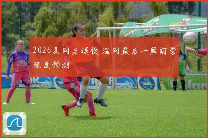 2026美网后退役 温网最后一舞前景深度预测