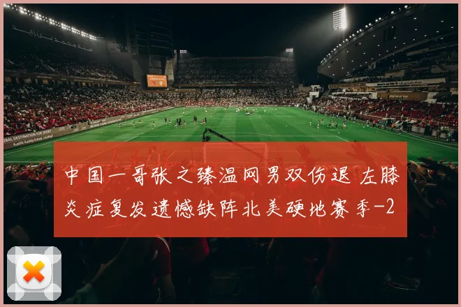 中国一哥张之臻温网男双伤退 左膝炎症复发遗憾缺阵北美硬地赛季