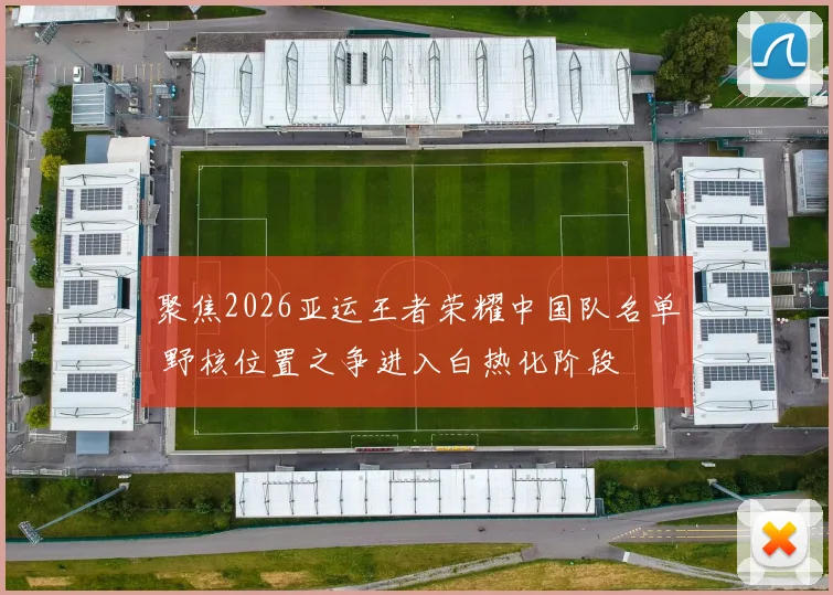 聚焦2026亚运王者荣耀中国队名单 野核位置之争进入白热化阶段