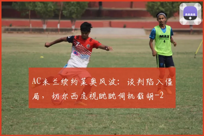 AC米兰续约莱奥风波：谈判陷入僵局，切尔西虎视眈眈伺机截胡