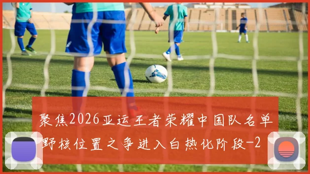 聚焦2026亚运王者荣耀中国队名单 野核位置之争进入白热化阶段