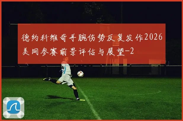 德约科维奇手腕伤势反复发作2026美网参赛前景评估与展望
