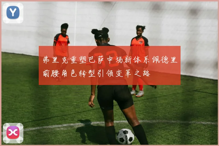 弗里克重塑巴萨中场新体系佩德里前腰角色转型引领变革之路