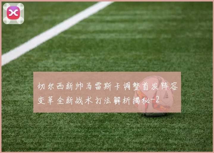 切尔西新帅马雷斯卡调整首发阵容变革全新战术打法解析揭秘