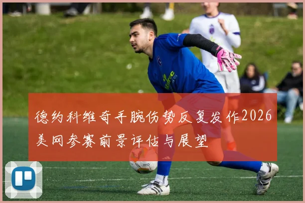 德约科维奇手腕伤势反复发作2026美网参赛前景评估与展望